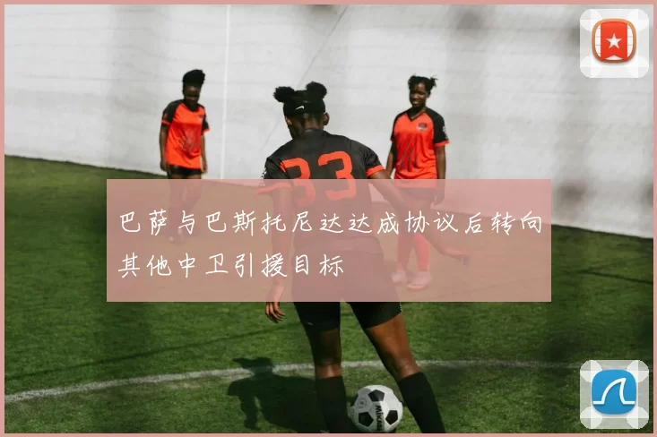 巴萨与巴斯托尼达达成协议后转向其他中卫引援目标