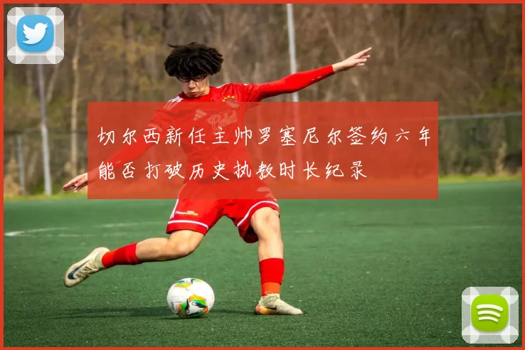 切尔西新任主帅罗塞尼尔签约六年能否打破历史执教时长纪录