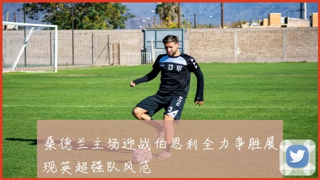 桑德兰主场迎战伯恩利全力争胜展现英超强队风范