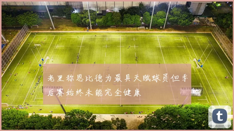 老里称恩比德为最具天赋球员但季后赛始终未能完全健康