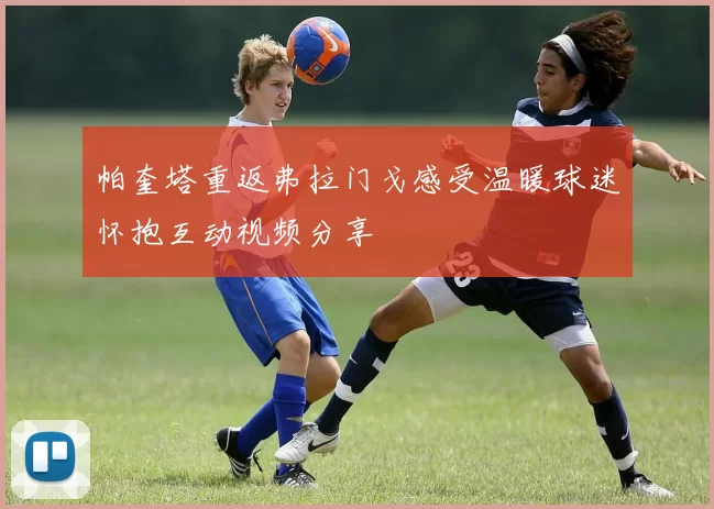 帕奎塔重返弗拉门戈感受温暖球迷怀抱互动视频分享