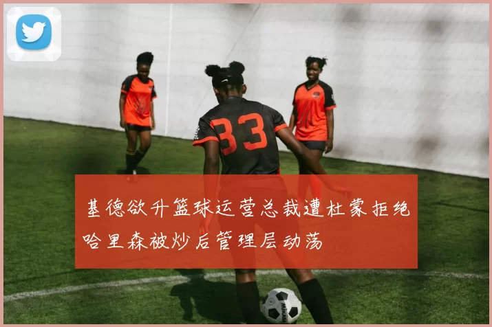 基德欲升篮球运营总裁遭杜蒙拒绝哈里森被炒后管理层动荡