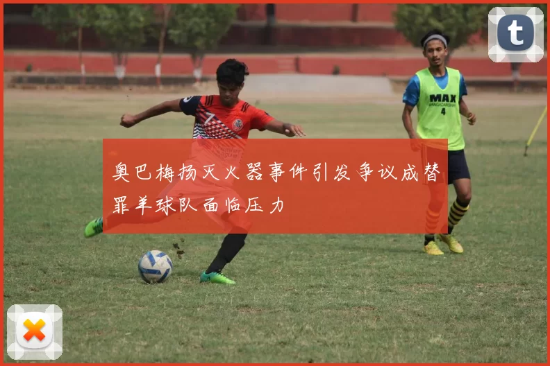 奥巴梅扬灭火器事件引发争议成替罪羊球队面临压力