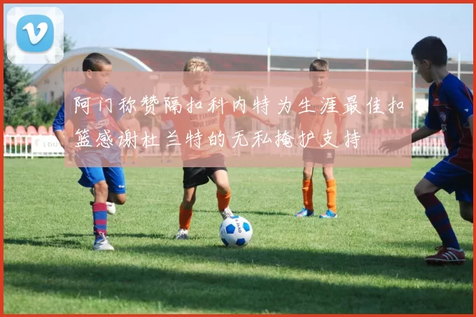 阿门称赞隔扣科内特为生涯最佳扣篮感谢杜兰特的无私掩护支持